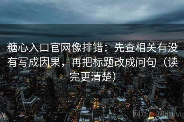 糖心入口官网像排错：先查相关有没有写成因果，再把标题改成问句（读完更清楚）