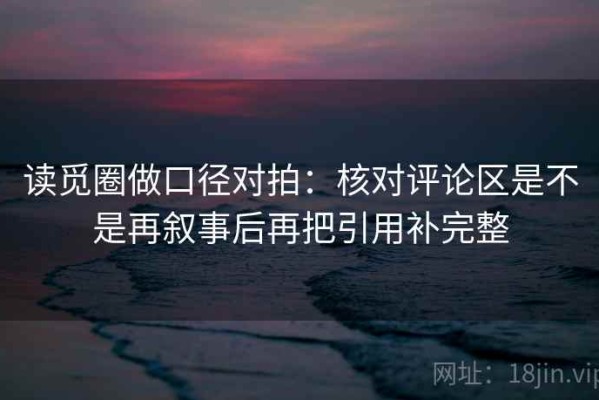 读觅圈做口径对拍：核对评论区是不是再叙事后再把引用补完整