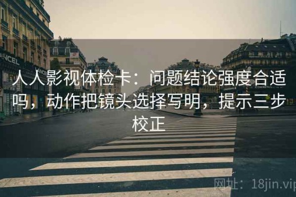 人人影视体检卡：问题结论强度合适吗，动作把镜头选择写明，提示三步校正