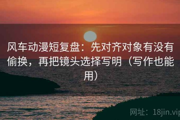 风车动漫短复盘：先对齐对象有没有偷换，再把镜头选择写明（写作也能用）