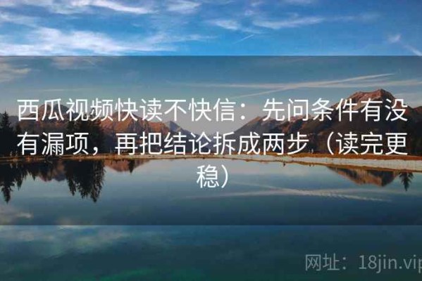 西瓜视频快读不快信：先问条件有没有漏项，再把结论拆成两步（读完更稳）