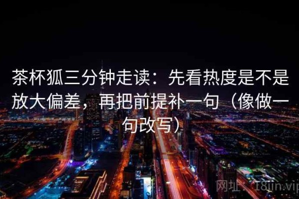 茶杯狐三分钟走读：先看热度是不是放大偏差，再把前提补一句（像做一句改写）