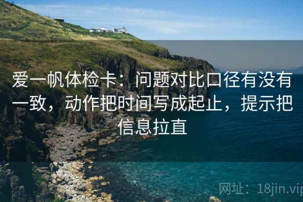 爱一帆体检卡：问题对比口径有没有一致，动作把时间写成起止，提示把信息拉直