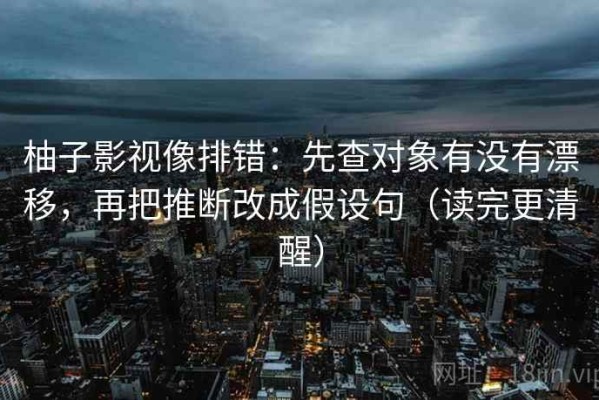 柚子影视像排错：先查对象有没有漂移，再把推断改成假设句（读完更清醒）