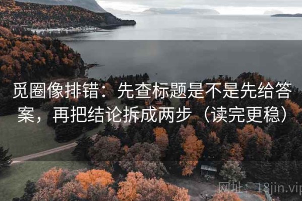 觅圈像排错：先查标题是不是先给答案，再把结论拆成两步（读完更稳）