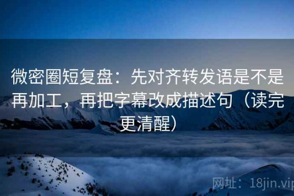 微密圈短复盘：先对齐转发语是不是再加工，再把字幕改成描述句（读完更清醒）