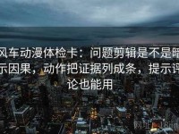 风车动漫体检卡：问题剪辑是不是暗示因果，动作把证据列成条，提示评论也能用