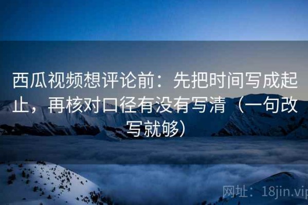 西瓜视频想评论前：先把时间写成起止，再核对口径有没有写清（一句改写就够）