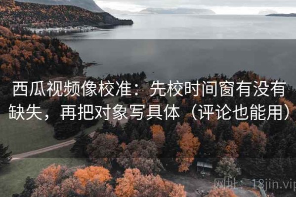 西瓜视频像校准：先校时间窗有没有缺失，再把对象写具体（评论也能用）