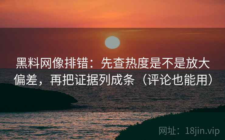 黑料网像排错：先查热度是不是放大偏差，再把证据列成条（评论也能用）