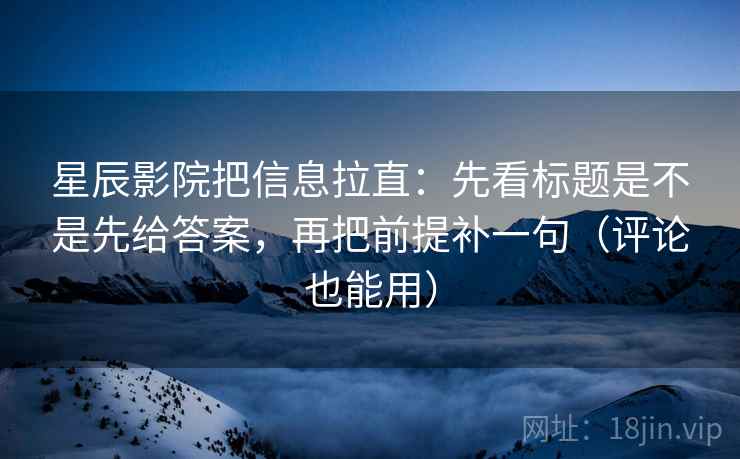 星辰影院把信息拉直：先看标题是不是先给答案，再把前提补一句（评论也能用）