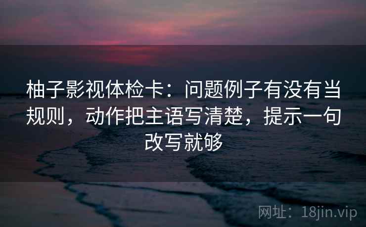 柚子影视体检卡：问题例子有没有当规则，动作把主语写清楚，提示一句改写就够