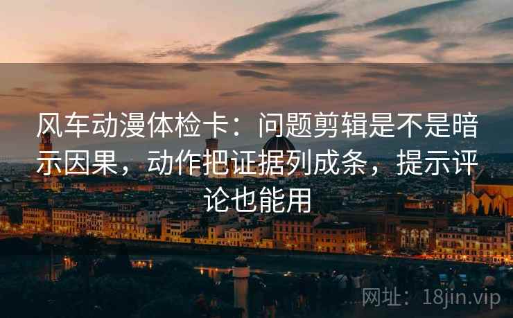 风车动漫体检卡：问题剪辑是不是暗示因果，动作把证据列成条，提示评论也能用