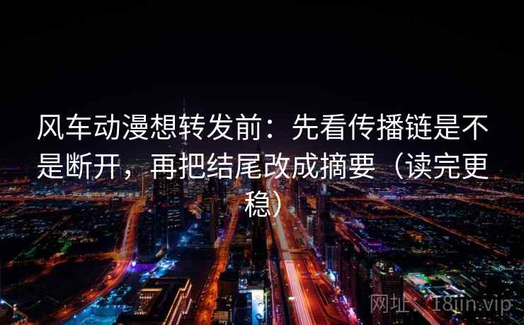 风车动漫想转发前：先看传播链是不是断开，再把结尾改成摘要（读完更稳）