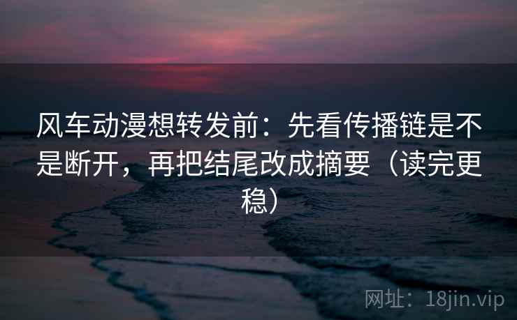 风车动漫想转发前：先看传播链是不是断开，再把结尾改成摘要（读完更稳）