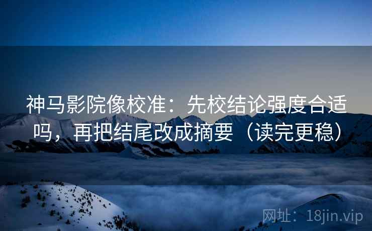神马影院像校准：先校结论强度合适吗，再把结尾改成摘要（读完更稳）