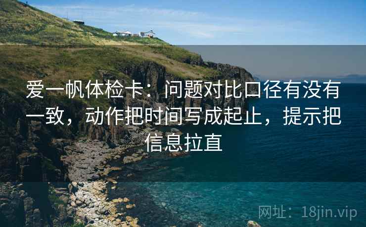 爱一帆体检卡：问题对比口径有没有一致，动作把时间写成起止，提示把信息拉直
