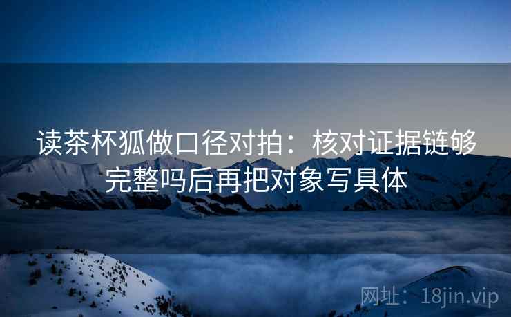 读茶杯狐做口径对拍：核对证据链够完整吗后再把对象写具体