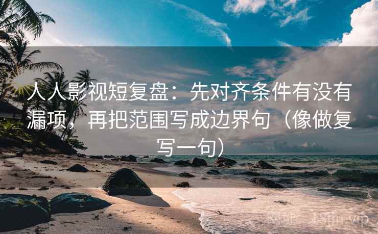 人人影视短复盘：先对齐条件有没有漏项，再把范围写成边界句（像做复写一句）