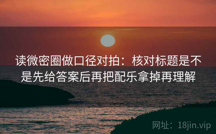 读微密圈做口径对拍：核对标题是不是先给答案后再把配乐拿掉再理解