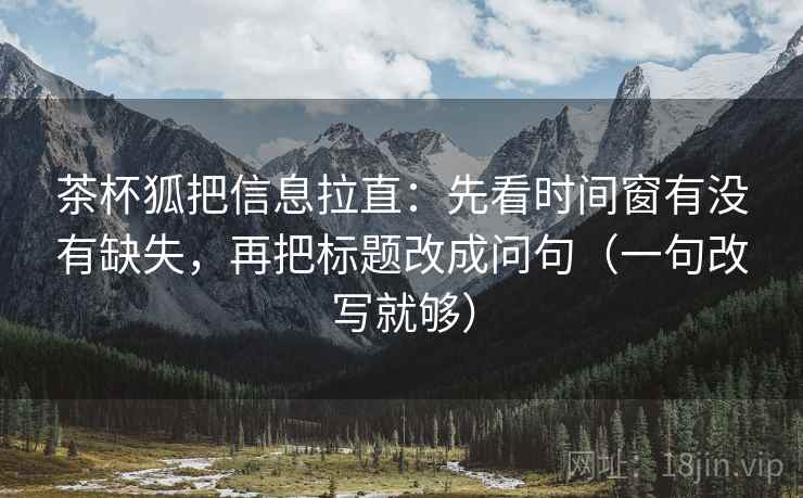 茶杯狐把信息拉直：先看时间窗有没有缺失，再把标题改成问句（一句改写就够）