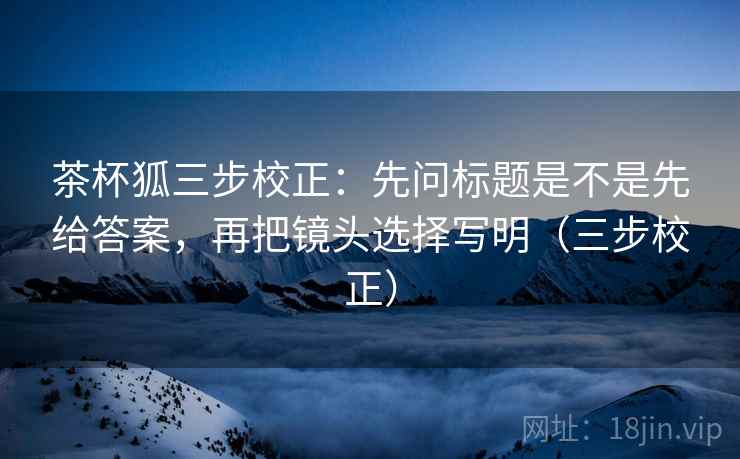 茶杯狐三步校正：先问标题是不是先给答案，再把镜头选择写明（三步校正）