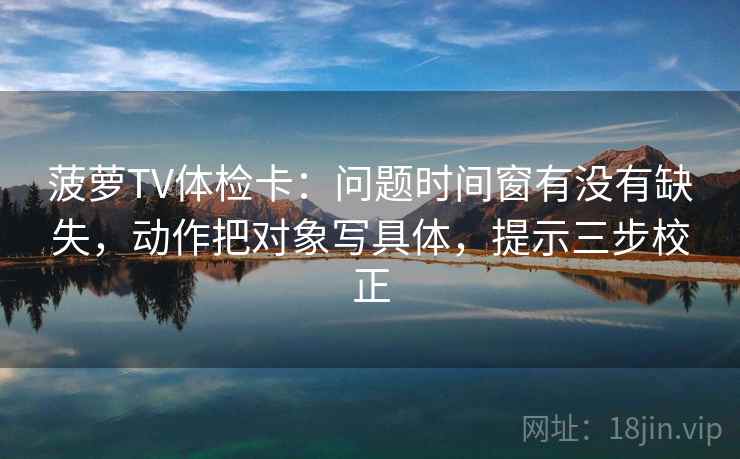 菠萝TV体检卡：问题时间窗有没有缺失，动作把对象写具体，提示三步校正