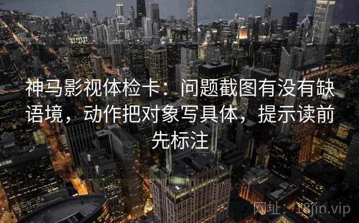 神马影视体检卡：问题截图有没有缺语境，动作把对象写具体，提示读前先标注