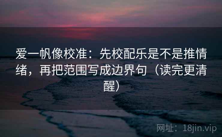 爱一帆像校准：先校配乐是不是推情绪，再把范围写成边界句（读完更清醒）
