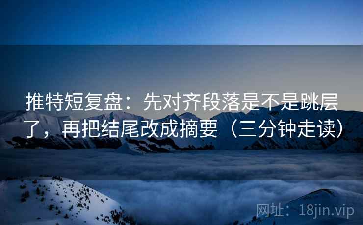 推特短复盘：先对齐段落是不是跳层了，再把结尾改成摘要（三分钟走读）