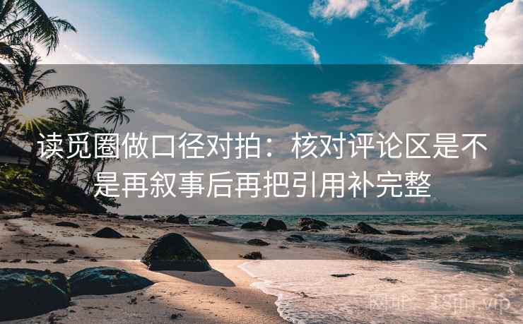 读觅圈做口径对拍：核对评论区是不是再叙事后再把引用补完整
