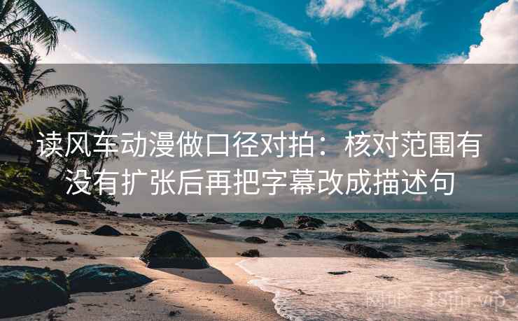 读风车动漫做口径对拍：核对范围有没有扩张后再把字幕改成描述句