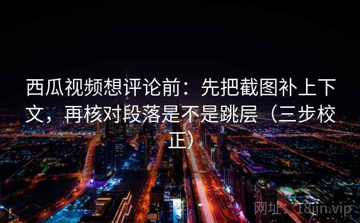 西瓜视频想评论前：先把截图补上下文，再核对段落是不是跳层（三步校正）