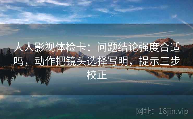 人人影视体检卡：问题结论强度合适吗，动作把镜头选择写明，提示三步校正