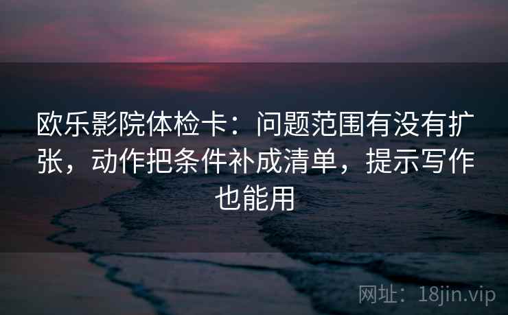 欧乐影院体检卡：问题范围有没有扩张，动作把条件补成清单，提示写作也能用