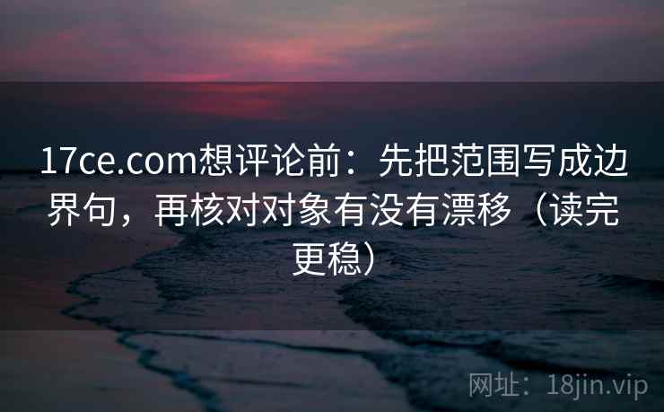 17ce.com想评论前：先把范围写成边界句，再核对对象有没有漂移（读完更稳）