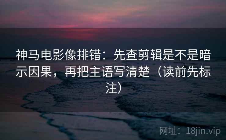 神马电影像排错：先查剪辑是不是暗示因果，再把主语写清楚（读前先标注）