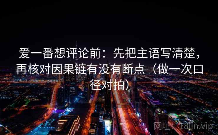 爱一番想评论前:先把主语写清楚,再核对因果链有没有断点(做一次口径对拍) 爱一番想评论前:先把主语写清楚,再核对因果链有没有断点(做一次口径对拍)