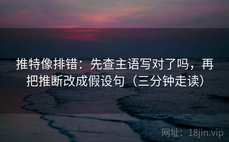 推特像排错：先查主语写对了吗，再把推断改成假设句（三分钟走读）