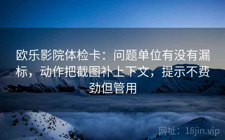 欧乐影院体检卡：问题单位有没有漏标，动作把截图补上下文，提示不费劲但管用