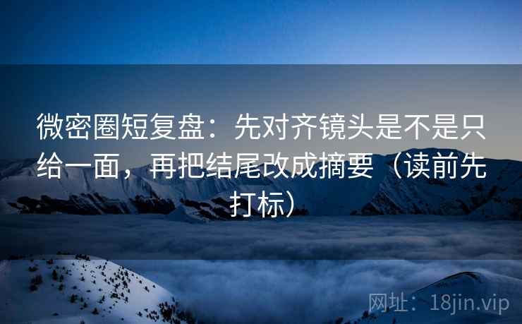 微密圈短复盘:先对齐镜头是不是只给一面,再把结尾改成摘要(读前先打标) 微密圈短复盘:先对齐镜头是不是只给一面,再把结尾改成摘要(读前先打标)
