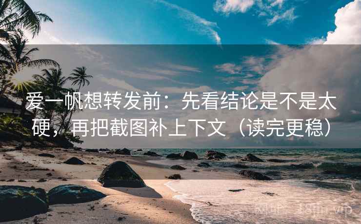 爱一帆想转发前：先看结论是不是太硬，再把截图补上下文（读完更稳）
