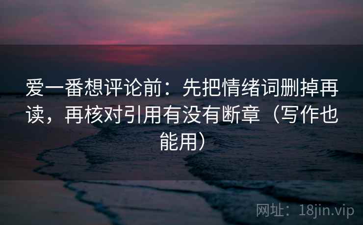 爱一番想评论前:先把情绪词删掉再读,再核对引用有没有断章(写作也能用) 爱一番想评论前:先把情绪词删掉再读,再核对引用有没有断章(写作也能用)