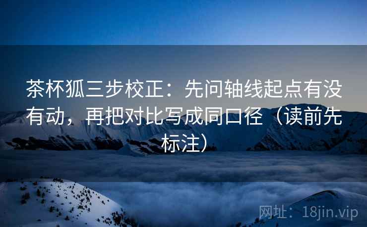 茶杯狐三步校正：先问轴线起点有没有动，再把对比写成同口径（读前先标注）