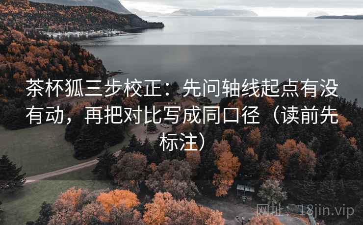 茶杯狐三步校正：先问轴线起点有没有动，再把对比写成同口径（读前先标注）