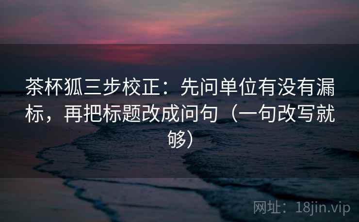 茶杯狐三步校正：先问单位有没有漏标，再把标题改成问句（一句改写就够）