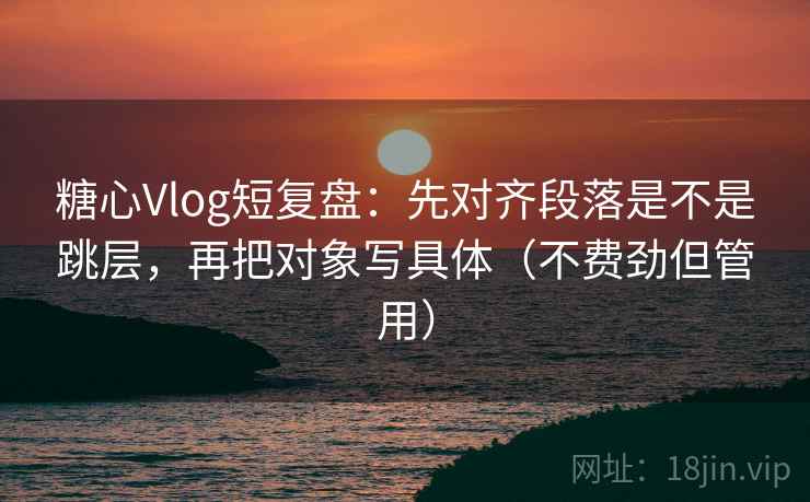 糖心Vlog短复盘：先对齐段落是不是跳层，再把对象写具体（不费劲但管用）