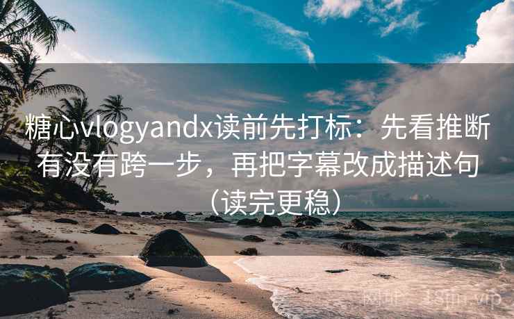 糖心vlogyandx读前先打标：先看推断有没有跨一步，再把字幕改成描述句（读完更稳）
