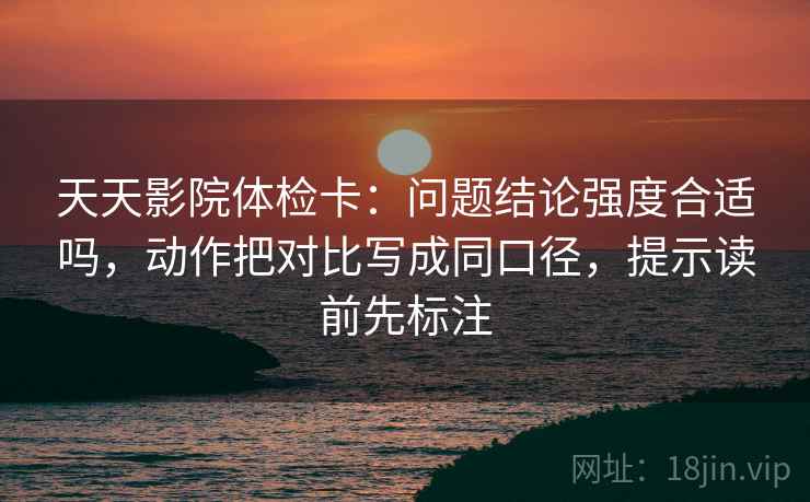 天天影院体检卡:问题结论强度合适吗,动作把对比写成同口径,提示读前先标注 天天影院体检卡:问题结论强度合适吗,动作把对比写成同口径,提示读前先标注