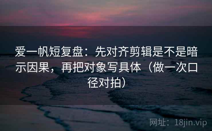 爱一帆短复盘:先对齐剪辑是不是暗示因果,再把对象写具体(做一次口径对拍) 爱一帆短复盘:先对齐剪辑是不是暗示因果,再把对象写具体(做一次口径对拍)